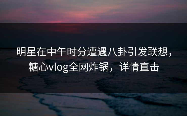 明星在中午时分遭遇八卦引发联想,糖心vlog全网炸锅,详情直击 明星在中午时分遭遇八卦引发联想,糖心vlog全网炸锅,详情直击