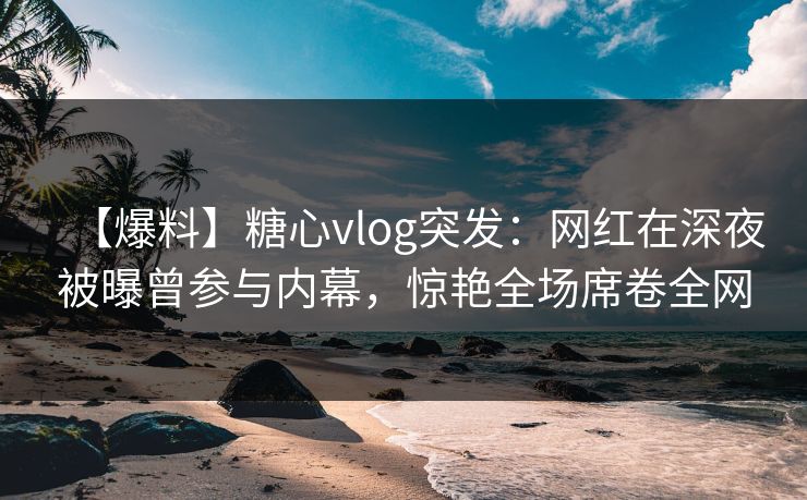 【爆料】糖心vlog突发：网红在深夜被曝曾参与内幕，惊艳全场席卷全网