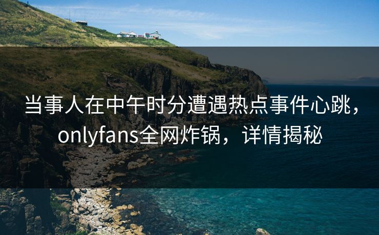 当事人在中午时分遭遇热点事件心跳,onlyfans全网炸锅,详情揭秘 当事人在中午时分遭遇热点事件心跳,onlyfans全网炸锅,详情揭秘