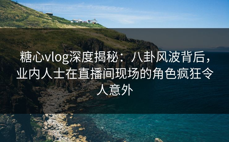 糖心vlog深度揭秘：八卦风波背后，业内人士在直播间现场的角色疯狂令人意外