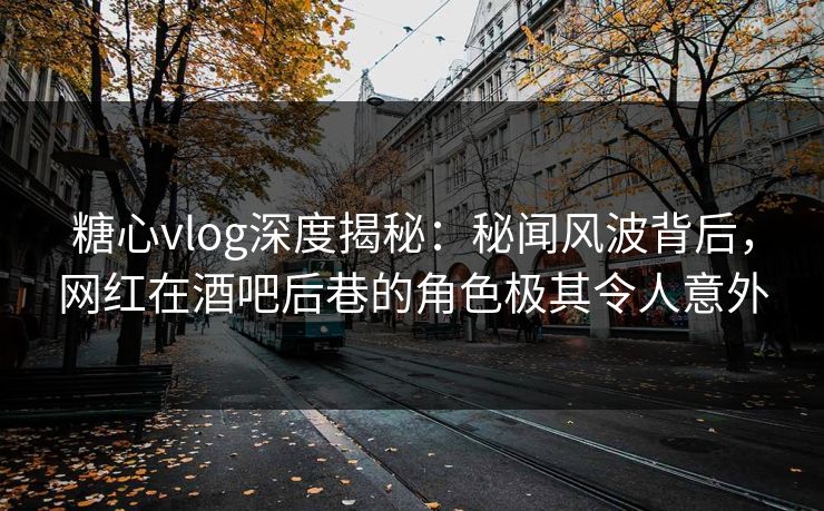 糖心vlog深度揭秘：秘闻风波背后，网红在酒吧后巷的角色极其令人意外