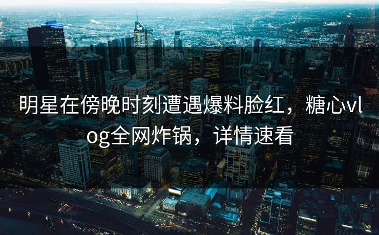 明星在傍晚时刻遭遇爆料脸红，糖心vlog全网炸锅，详情速看