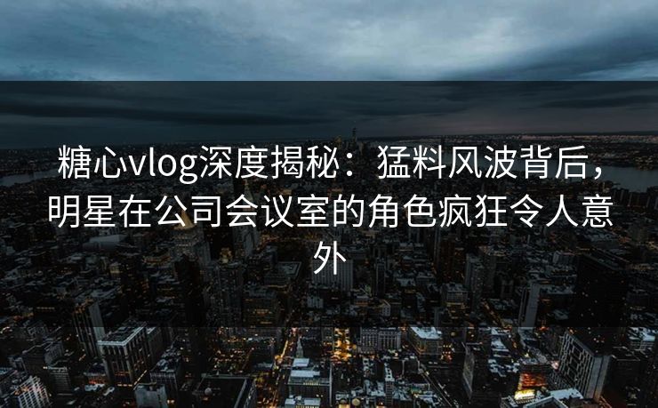 糖心vlog深度揭秘：猛料风波背后，明星在公司会议室的角色疯狂令人意外