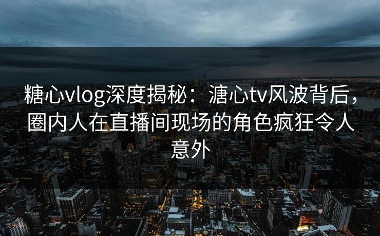 糖心vlog深度揭秘：溏心tv风波背后，圈内人在直播间现场的角色疯狂令人意外
