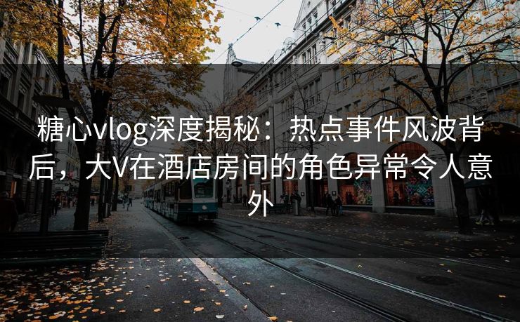 糖心vlog深度揭秘：热点事件风波背后，大V在酒店房间的角色异常令人意外