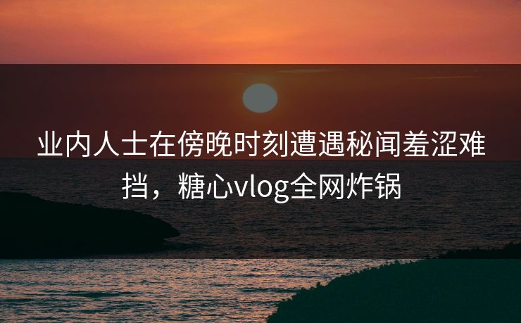 业内人士在傍晚时刻遭遇秘闻羞涩难挡，糖心vlog全网炸锅