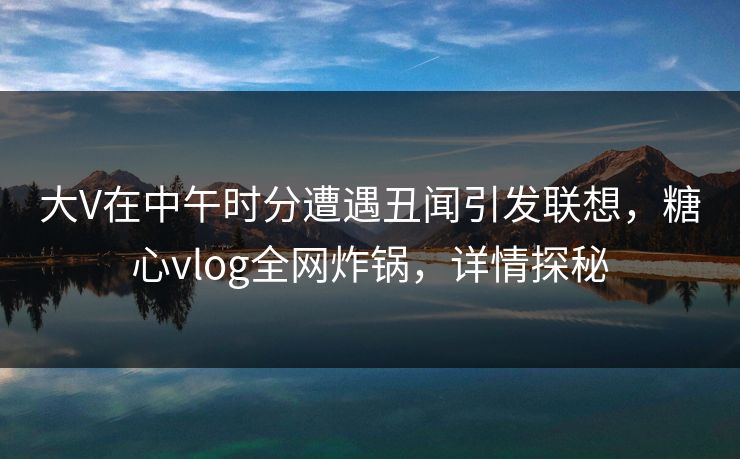 大V在中午时分遭遇丑闻引发联想，糖心vlog全网炸锅，详情探秘