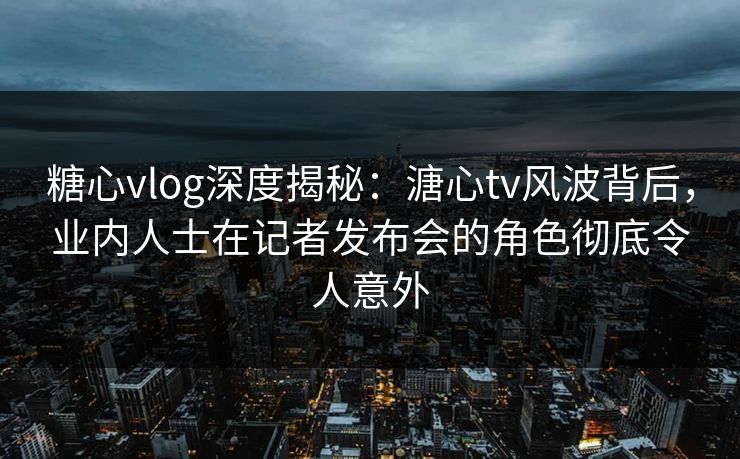 糖心vlog深度揭秘：溏心tv风波背后，业内人士在记者发布会的角色彻底令人意外