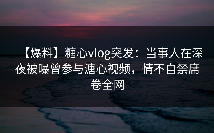 【爆料】糖心vlog突发：当事人在深夜被曝曾参与溏心视频，情不自禁席卷全网
