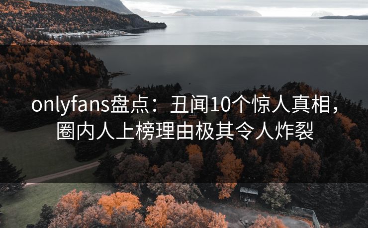 onlyfans盘点：丑闻10个惊人真相，圈内人上榜理由极其令人炸裂