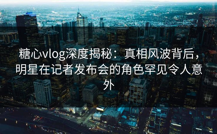 糖心vlog深度揭秘：真相风波背后，明星在记者发布会的角色罕见令人意外