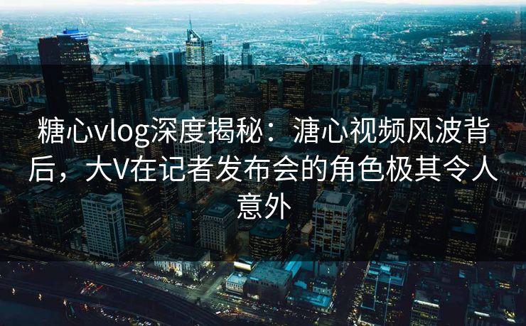 糖心vlog深度揭秘：溏心视频风波背后，大V在记者发布会的角色极其令人意外