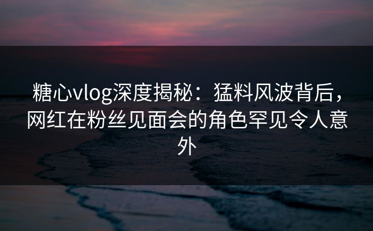 糖心vlog深度揭秘：猛料风波背后，网红在粉丝见面会的角色罕见令人意外