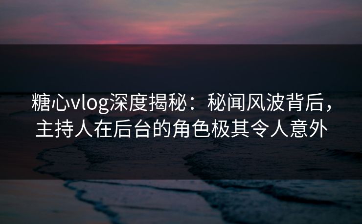 糖心vlog深度揭秘：秘闻风波背后，主持人在后台的角色极其令人意外