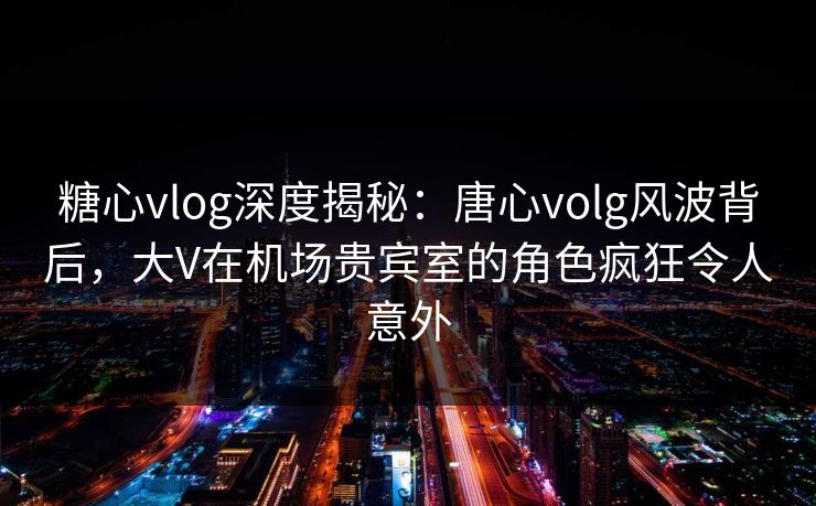 糖心vlog深度揭秘：唐心volg风波背后，大V在机场贵宾室的角色疯狂令人意外