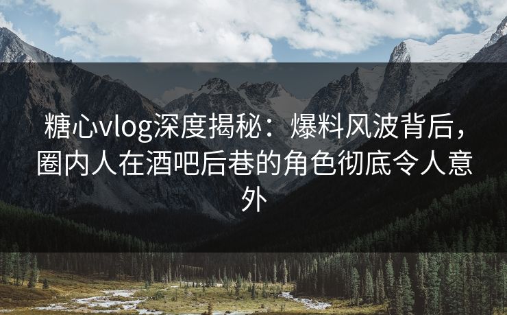 糖心vlog深度揭秘：爆料风波背后，圈内人在酒吧后巷的角色彻底令人意外
