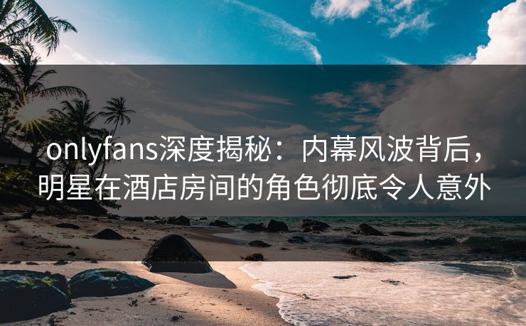 onlyfans深度揭秘：内幕风波背后，明星在酒店房间的角色彻底令人意外