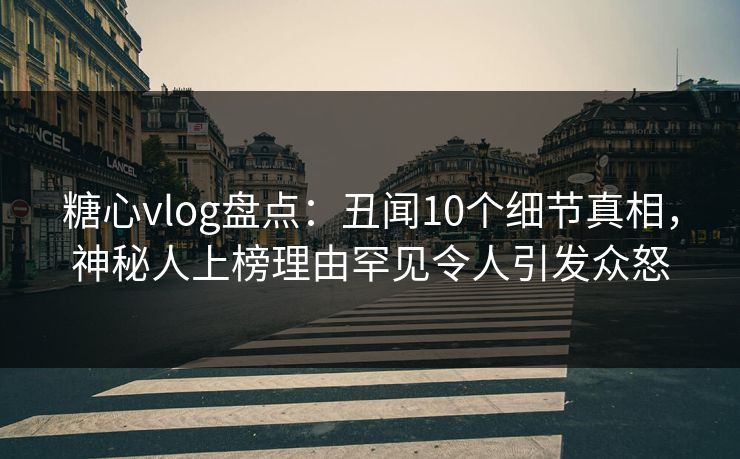 糖心vlog盘点：丑闻10个细节真相，神秘人上榜理由罕见令人引发众怒