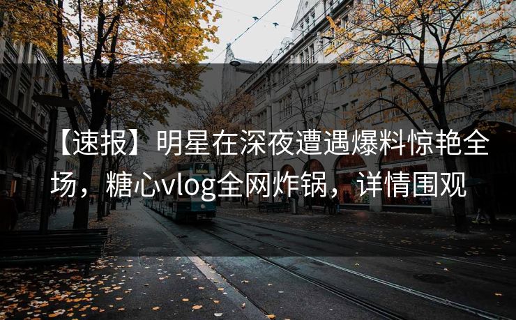 【速报】明星在深夜遭遇爆料惊艳全场，糖心vlog全网炸锅，详情围观
