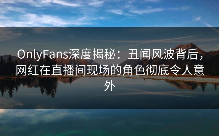 OnlyFans深度揭秘：丑闻风波背后，网红在直播间现场的角色彻底令人意外