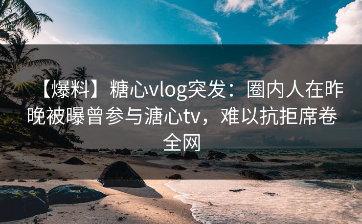 【爆料】糖心vlog突发：圈内人在昨晚被曝曾参与溏心tv，难以抗拒席卷全网