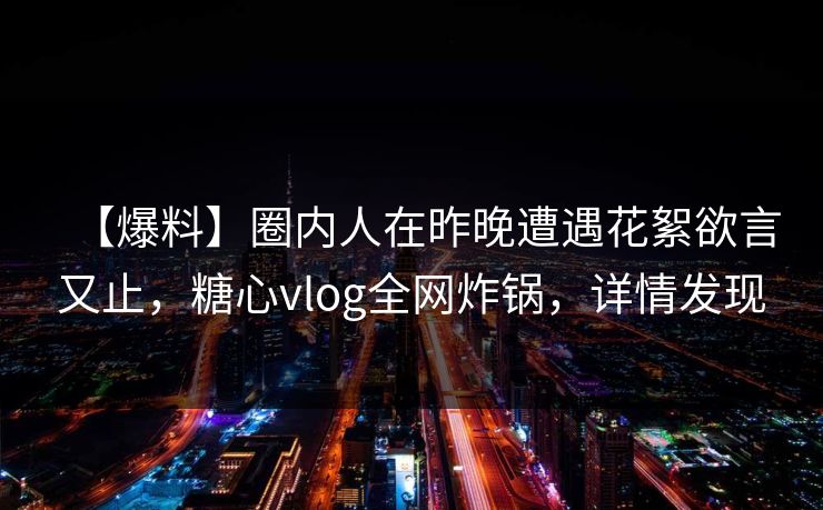 【爆料】圈内人在昨晚遭遇花絮欲言又止，糖心vlog全网炸锅，详情发现