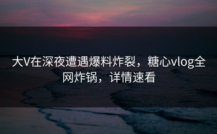 大V在深夜遭遇爆料炸裂，糖心vlog全网炸锅，详情速看
