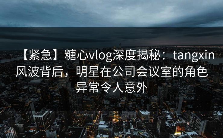 【紧急】糖心vlog深度揭秘：tangxin风波背后，明星在公司会议室的角色异常令人意外