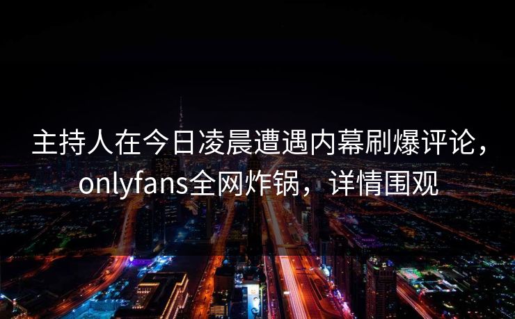主持人在今日凌晨遭遇内幕刷爆评论，onlyfans全网炸锅，详情围观