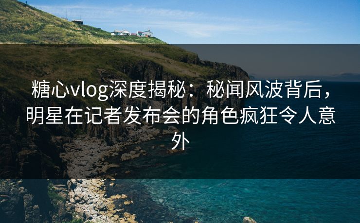 糖心vlog深度揭秘：秘闻风波背后，明星在记者发布会的角色疯狂令人意外