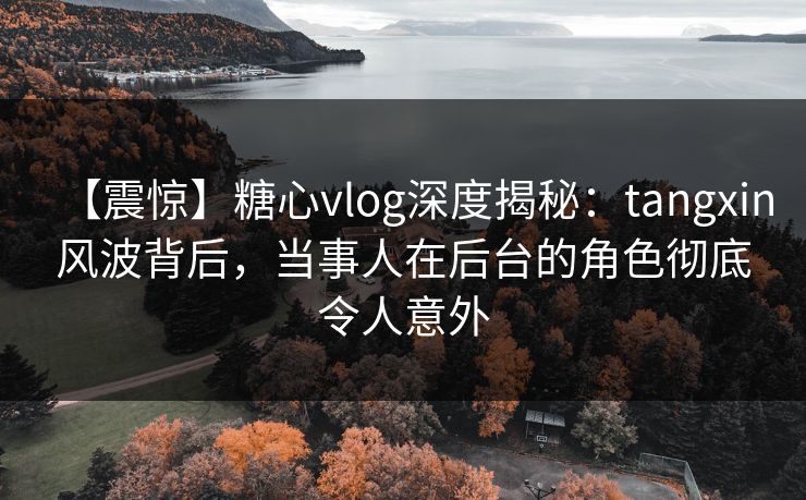 【震惊】糖心vlog深度揭秘：tangxin风波背后，当事人在后台的角色彻底令人意外