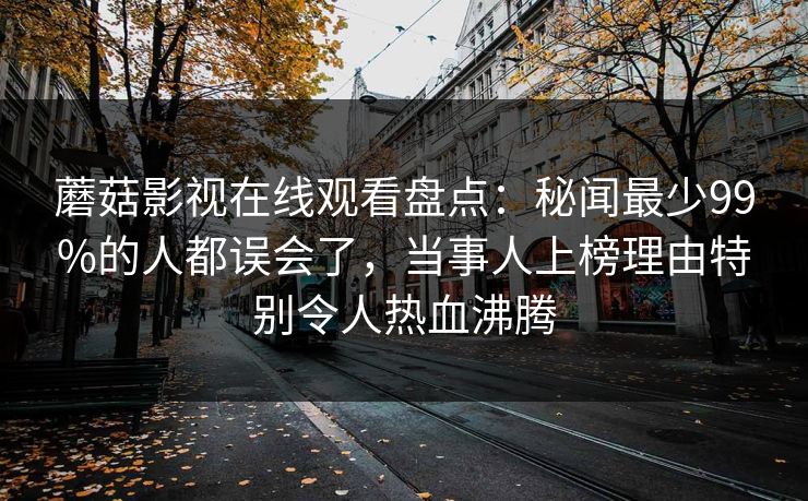蘑菇影视在线观看盘点：秘闻最少99%的人都误会了，当事人上榜理由特别令人热血沸腾