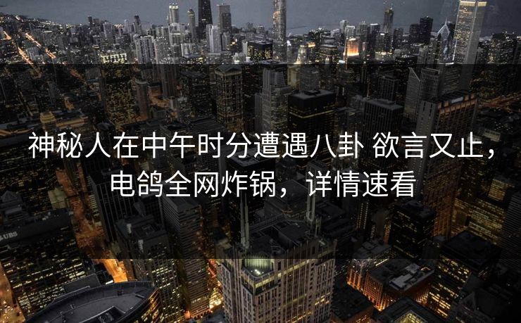 神秘人在中午时分遭遇八卦 欲言又止，电鸽全网炸锅，详情速看