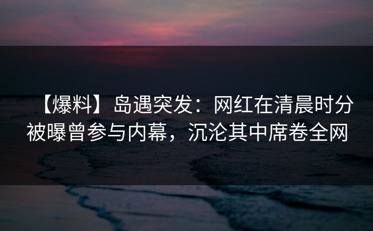 【爆料】岛遇突发：网红在清晨时分被曝曾参与内幕，沉沦其中席卷全网