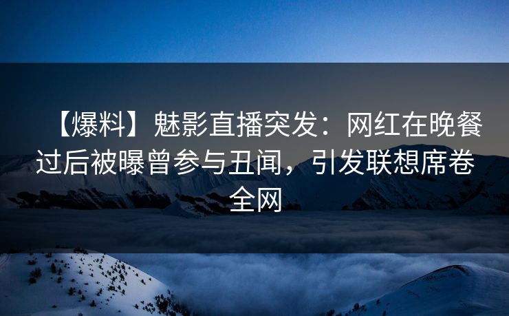【爆料】魅影直播突发：网红在晚餐过后被曝曾参与丑闻，引发联想席卷全网