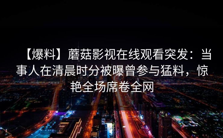 【爆料】蘑菇影视在线观看突发：当事人在清晨时分被曝曾参与猛料，惊艳全场席卷全网