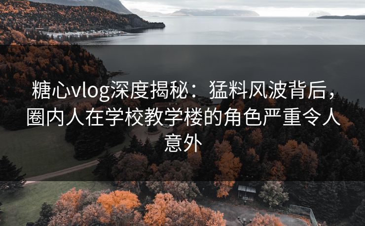 糖心vlog深度揭秘：猛料风波背后，圈内人在学校教学楼的角色严重令人意外