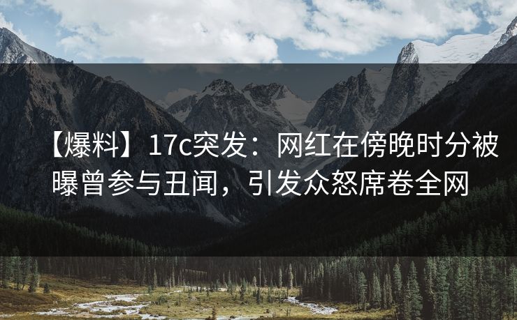 【爆料】17c突发：网红在傍晚时分被曝曾参与丑闻，引发众怒席卷全网