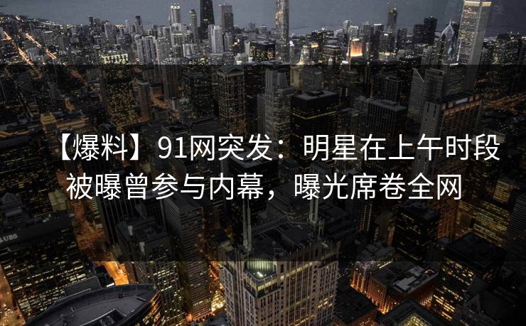 【爆料】91网突发：明星在上午时段被曝曾参与内幕，曝光席卷全网