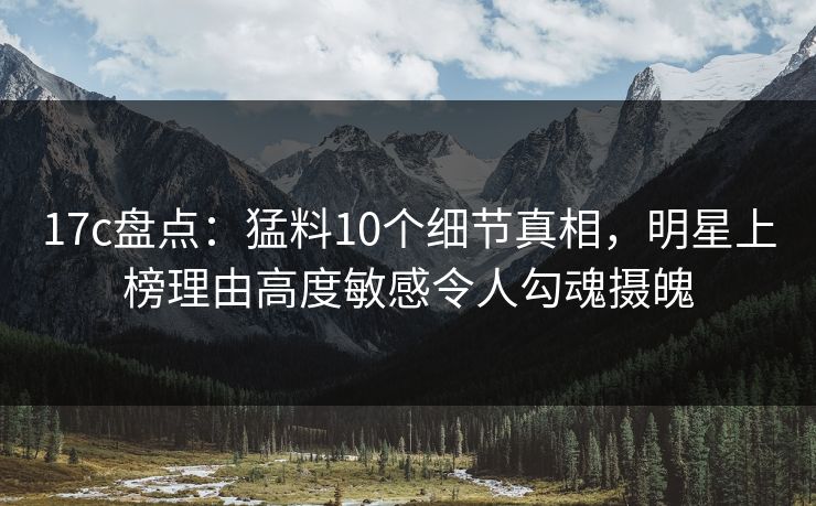 17c盘点：猛料10个细节真相，明星上榜理由高度敏感令人勾魂摄魄