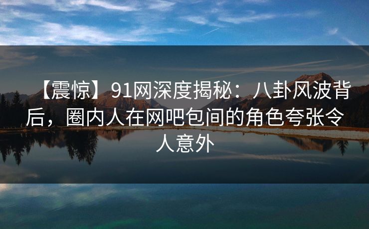 【震惊】91网深度揭秘：八卦风波背后，圈内人在网吧包间的角色夸张令人意外