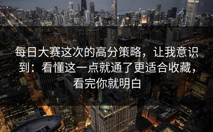 每日大赛这次的高分策略，让我意识到：看懂这一点就通了更适合收藏，看完你就明白