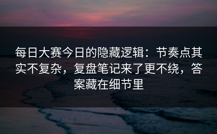 每日大赛今日的隐藏逻辑：节奏点其实不复杂，复盘笔记来了更不绕，答案藏在细节里