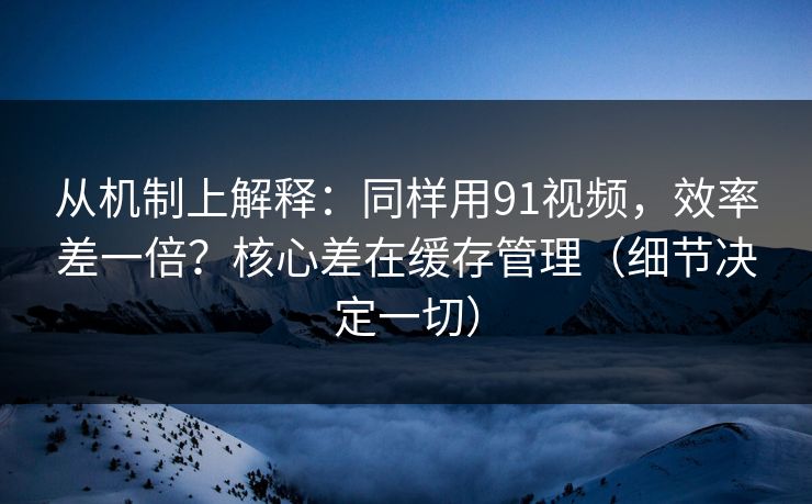 从机制上解释：同样用91视频，效率差一倍？核心差在缓存管理（细节决定一切）