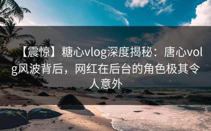 【震惊】糖心vlog深度揭秘:唐心volg风波背后,网红在后台的角色极其令人意外 【震惊】糖心vlog深度揭秘:唐心volg风波背后,网红在后台的角色极其令人意外