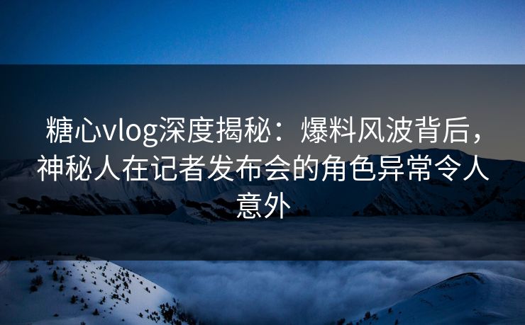 糖心vlog深度揭秘:爆料风波背后,神秘人在记者发布会的角色异常令人意外 糖心vlog深度揭秘:爆料风波背后,神秘人在记者发布会的角色异常令人意外