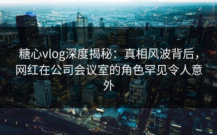糖心vlog深度揭秘：真相风波背后，网红在公司会议室的角色罕见令人意外