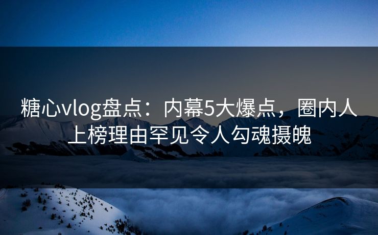 糖心vlog盘点：内幕5大爆点，圈内人上榜理由罕见令人勾魂摄魄