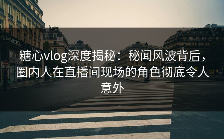 糖心vlog深度揭秘：秘闻风波背后，圈内人在直播间现场的角色彻底令人意外
