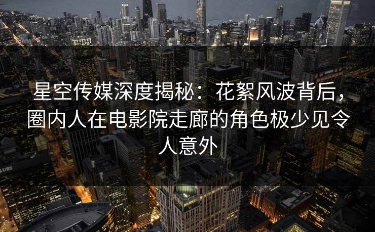 星空传媒深度揭秘：花絮风波背后，圈内人在电影院走廊的角色极少见令人意外